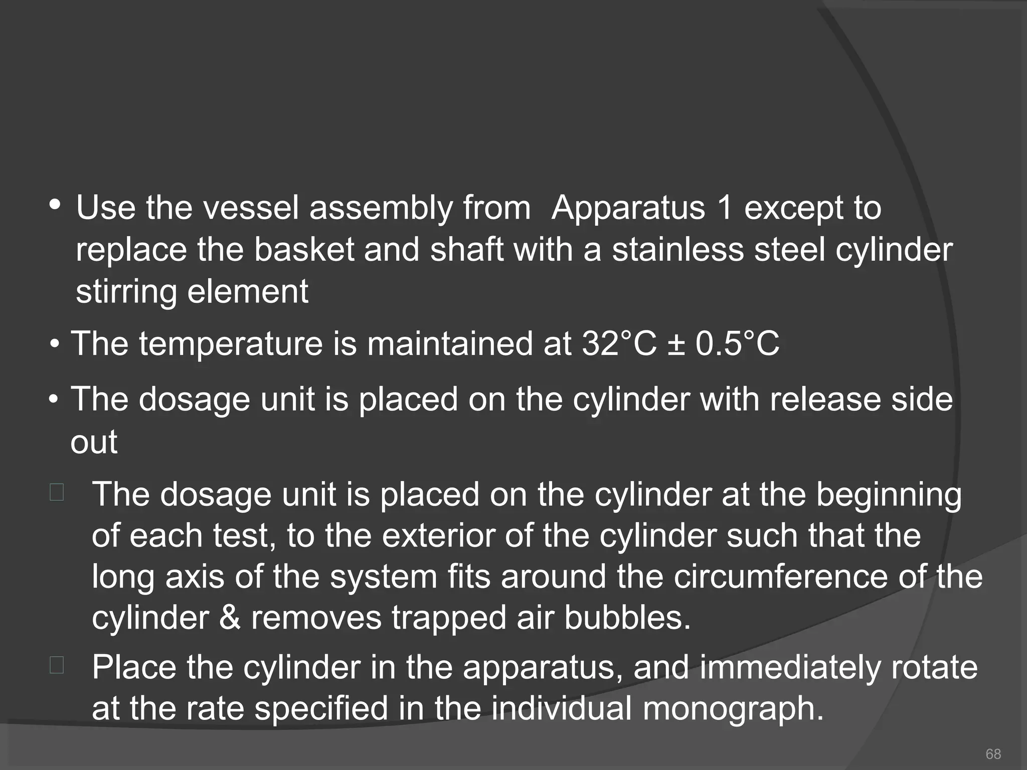• Use the vessel assembly from Apparatus 1 except to
replace the basket and shaft with a stainless steel cylinder
stirring element
• The temperature is maintained at 32°C ± 0.5°C
• The dosage unit is placed on the cylinder with release side
out
68


The dosage unit is placed on the cylinder at the beginning
of each test, to the exterior of the cylinder such that the
long axis of the system fits around the circumference of the
cylinder & removes trapped air bubbles.
Place the cylinder in the apparatus, and immediately rotate
at the rate specified in the individual monograph.
 