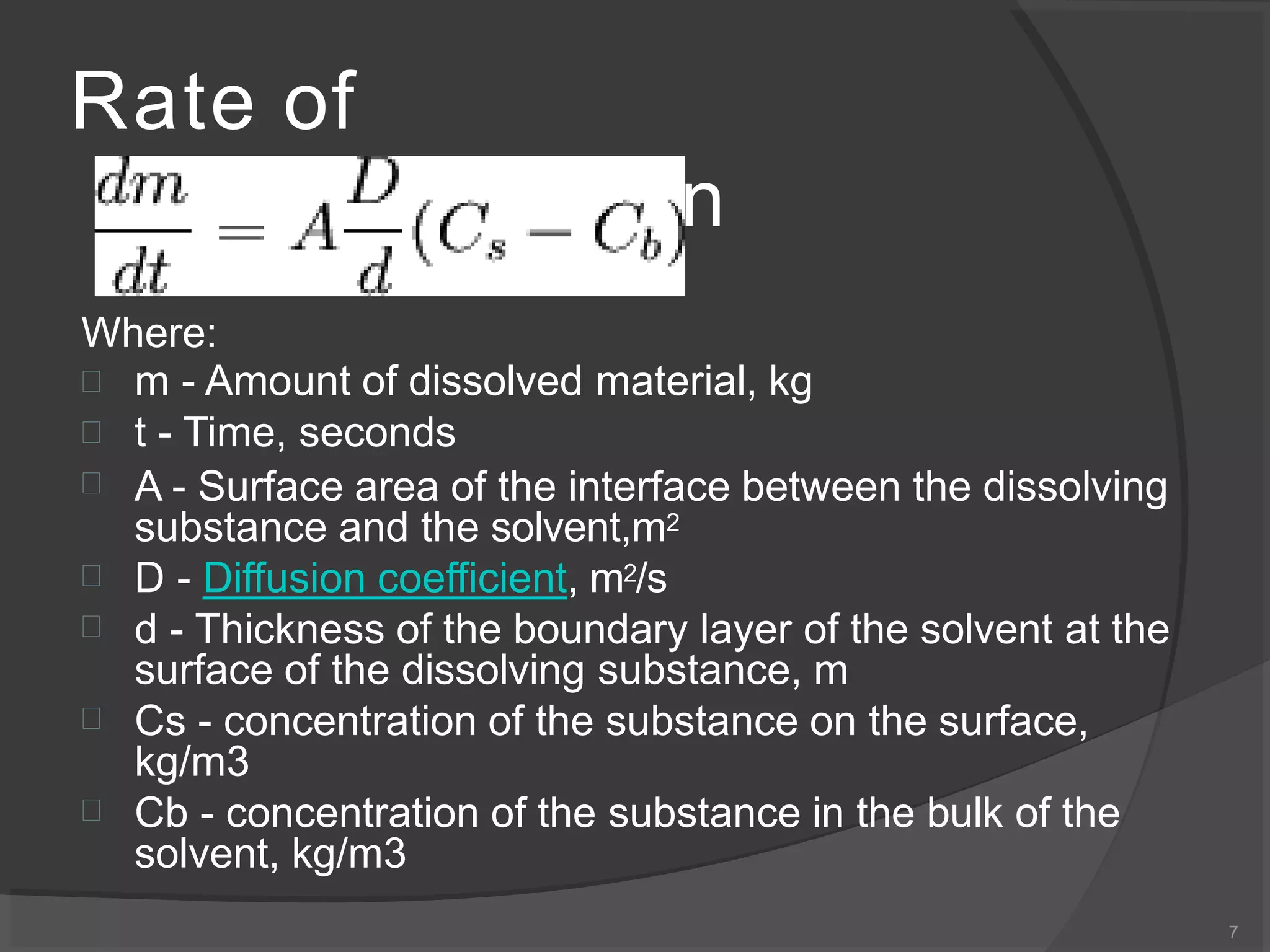 Rate of
dissolution
Where:







m - Amount of dissolved material, kg
t - Time, seconds
A - Surface area of the interface between the dissolving
substance and the solvent,m2
D - Diffusion coefficient, m2/s
d - Thickness of the boundary layer of the solvent at the
surface of the dissolving substance, m
Cs - concentration of the substance on the surface,
kg/m3
Cb - concentration of the substance in the bulk of the
solvent, kg/m3
7
 