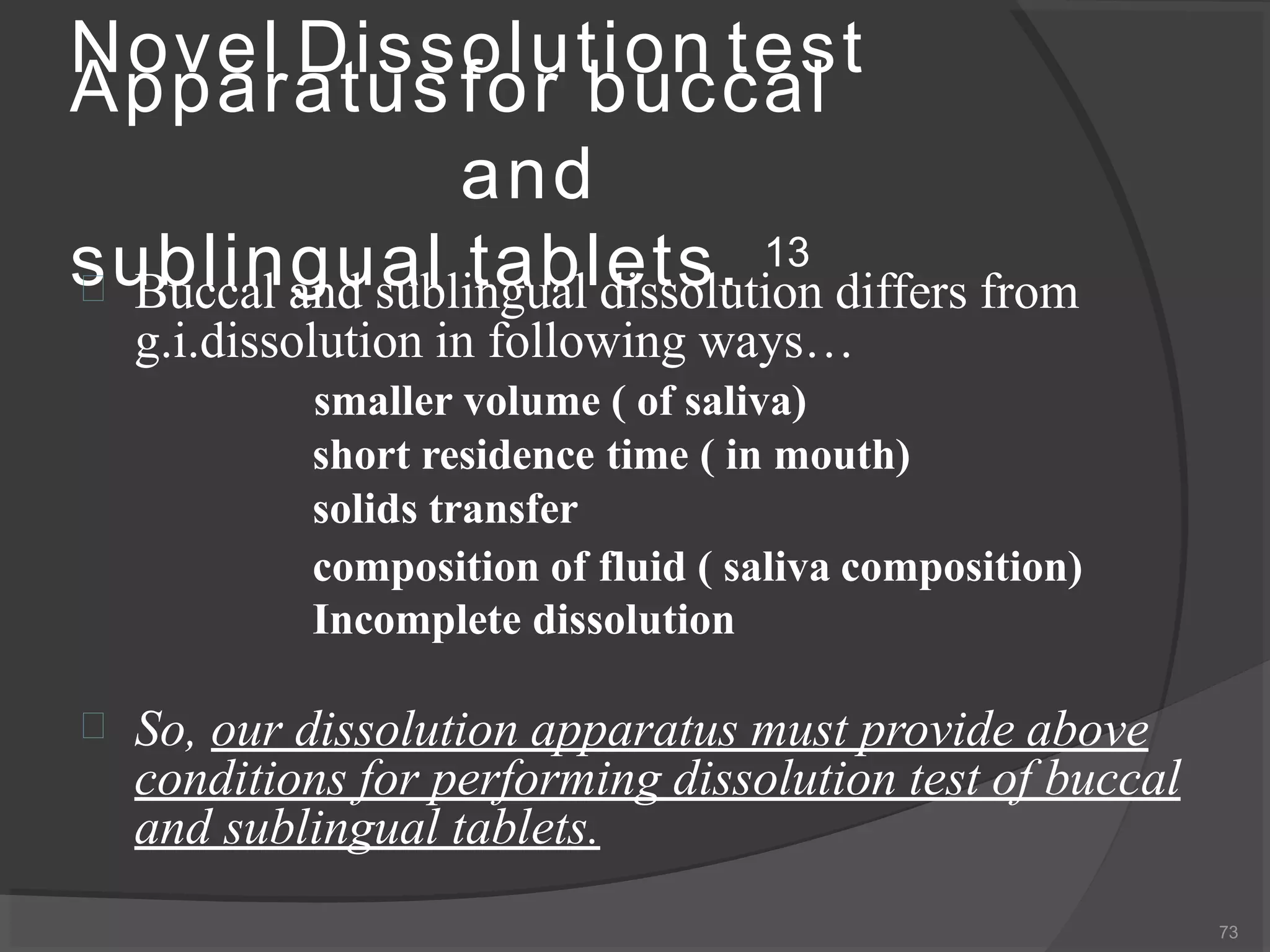 Novel Dissolution test
73
Apparatus for buccal
and
sublingual tablets. 13
 Buccal and sublingual dissolution differs from
g.i.dissolution in following ways…
smaller volume ( of saliva)
short residence time ( in mouth)
solids transfer
composition of fluid ( saliva composition)
Incomplete dissolution
 So, our dissolution apparatus must provide above
conditions for performing dissolution test of buccal
and sublingual tablets.
 