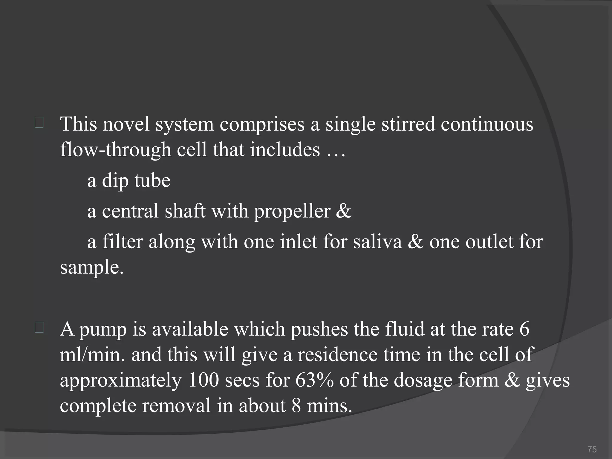 
75
This novel system comprises a single stirred continuous
flow-through cell that includes …
a dip tube
a central shaft with propeller &
a filter along with one inlet for saliva & one outlet for
sample.
 A pump is available which pushes the fluid at the rate 6
ml/min. and this will give a residence time in the cell of
approximately 100 secs for 63% of the dosage form & gives
complete removal in about 8 mins.
 