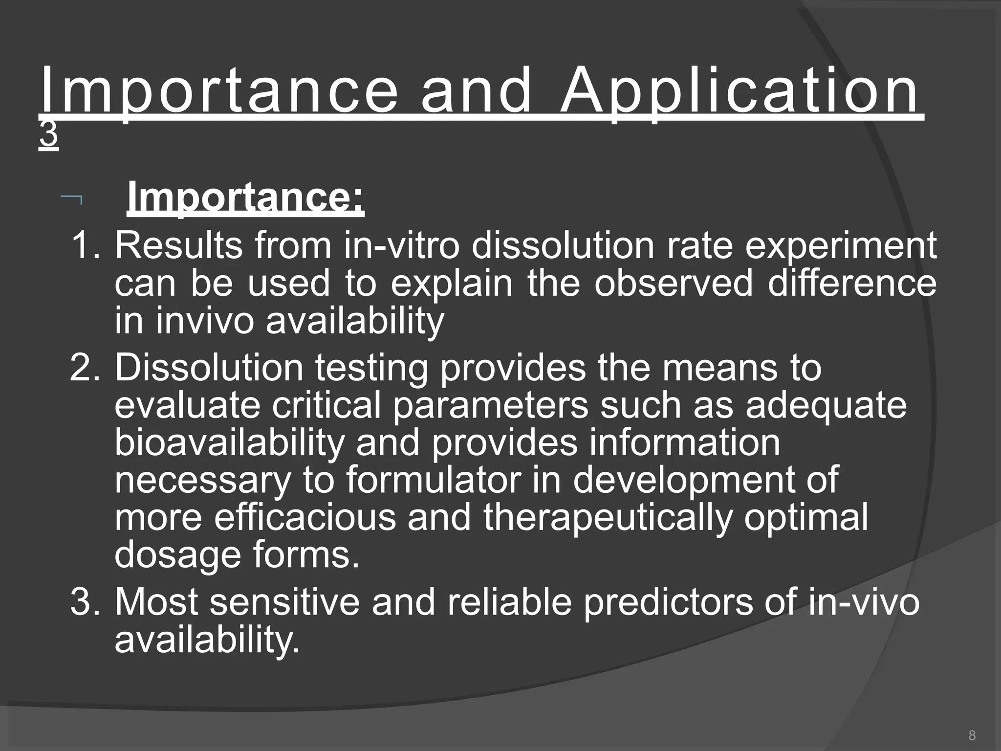 Importance and Application
3
8
 Importance:
1. Results from in-vitro dissolution rate experiment
can be used to explain the observed difference
in invivo availability
2. Dissolution testing provides the means to
evaluate critical parameters such as adequate
bioavailability and provides information
necessary to formulator in development of
more efficacious and therapeutically optimal
dosage forms.
3. Most sensitive and reliable predictors of in-vivo
availability.
 