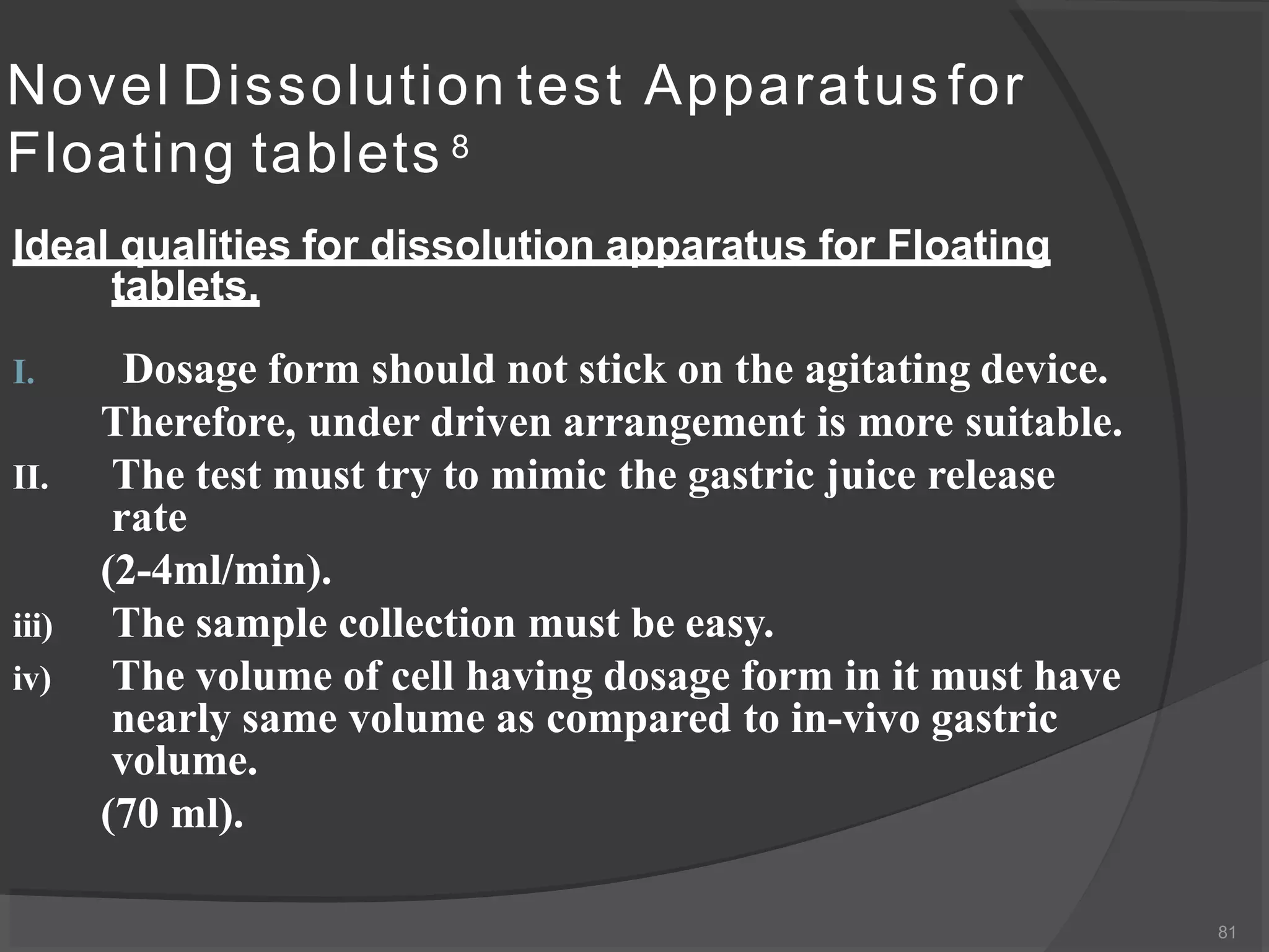 Novel Dissolution test Apparatus for
Floating tablets 8
81
Ideal qualities for dissolution apparatus for Floating
tablets.
I. Dosage form should not stick on the agitating device.
Therefore, under driven arrangement is more suitable.
II. The test must try to mimic the gastric juice release
rate
(2-4ml/min).
iii) The sample collection must be easy.
iv) The volume of cell having dosage form in it must have
nearly same volume as compared to in-vivo gastric
volume.
(70 ml).
 