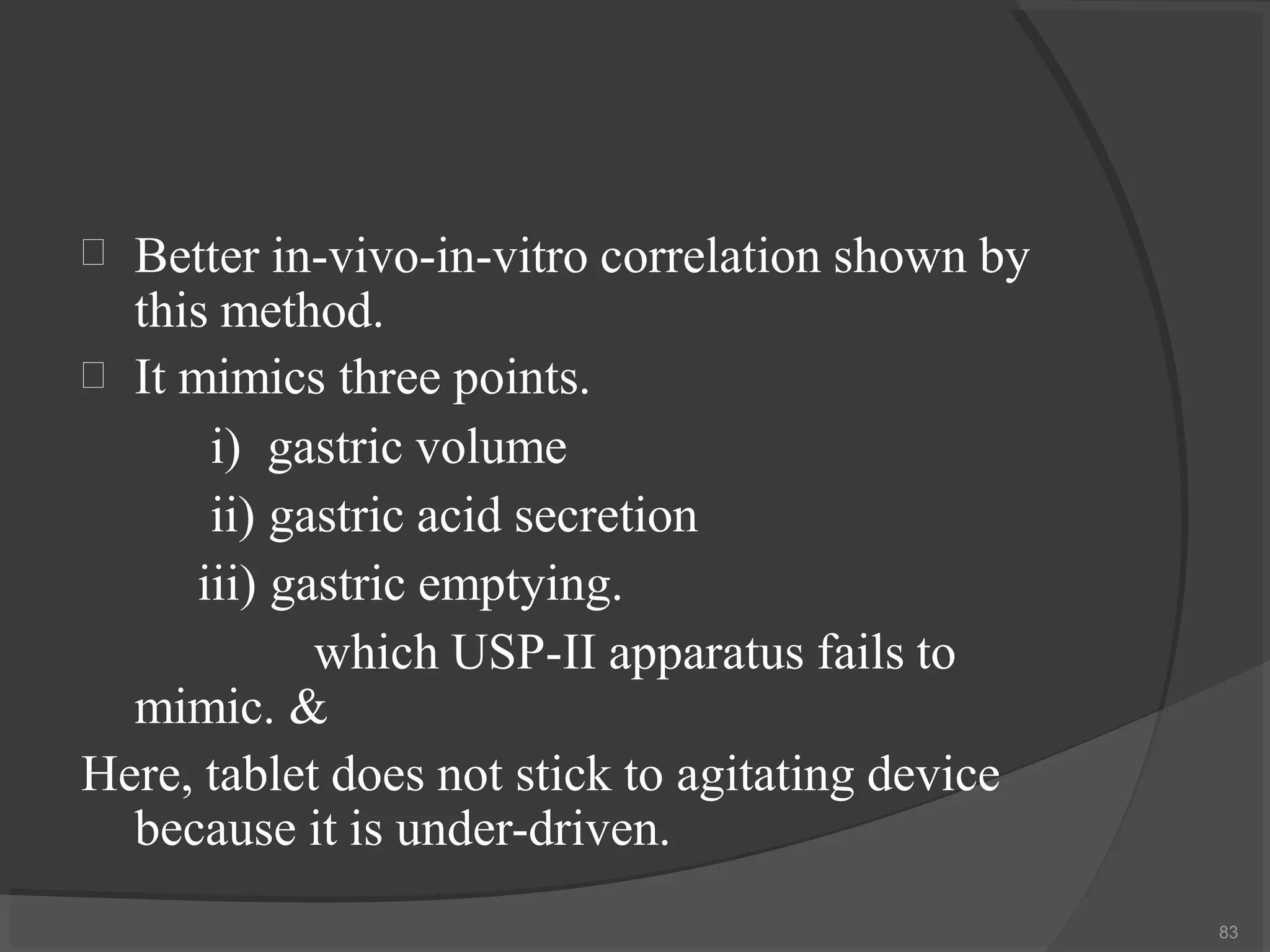 
83

Better in-vivo-in-vitro correlation shown by
this method.
It mimics three points.
i) gastric volume
ii) gastric acid secretion
iii) gastric emptying.
which USP-II apparatus fails to
mimic. &
Here, tablet does not stick to agitating device
because it is under-driven.
 