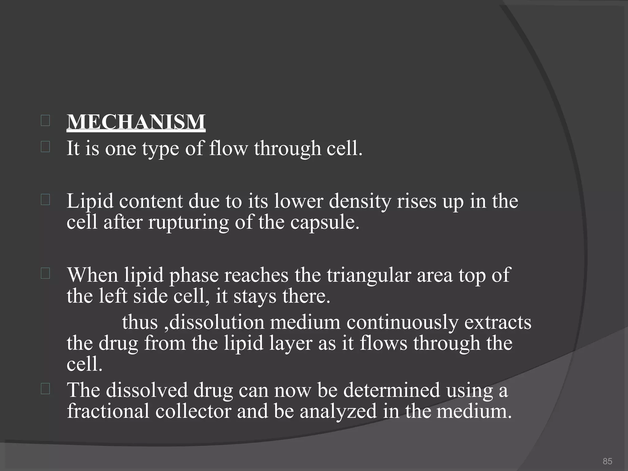 

85
MECHANISM
It is one type of flow through cell.
 Lipid content due to its lower density rises up in the
cell after rupturing of the capsule.


When lipid phase reaches the triangular area top of
the left side cell, it stays there.
thus ,dissolution medium continuously extracts
the drug from the lipid layer as it flows through the
cell.
The dissolved drug can now be determined using a
fractional collector and be analyzed in the medium.
 