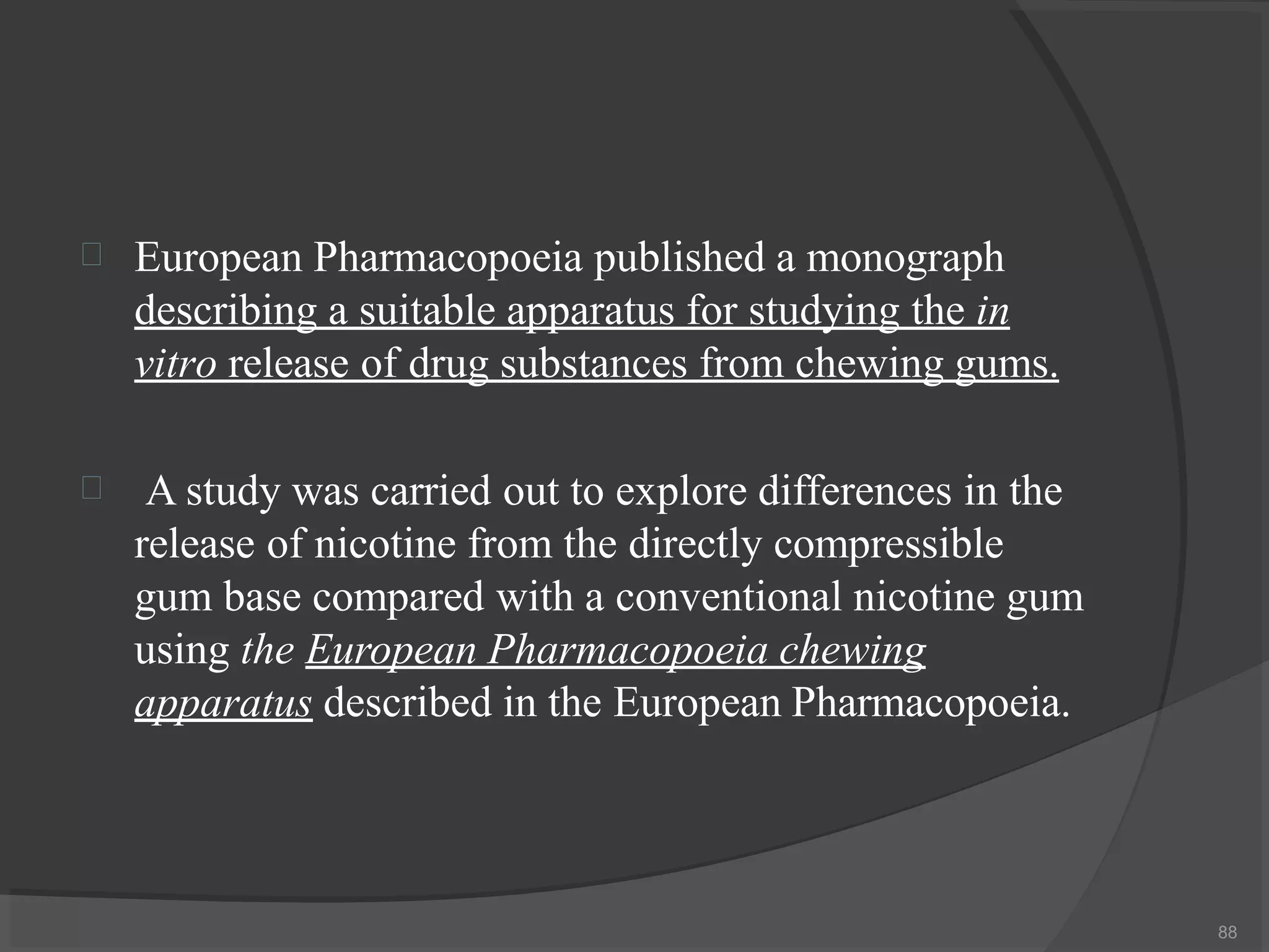 
88
European Pharmacopoeia published a monograph
describing a suitable apparatus for studying the in
vitro release of drug substances from chewing gums.
 A study was carried out to explore differences in the
release of nicotine from the directly compressible
gum base compared with a conventional nicotine gum
using the European Pharmacopoeia chewing
apparatus described in the European Pharmacopoeia.
 