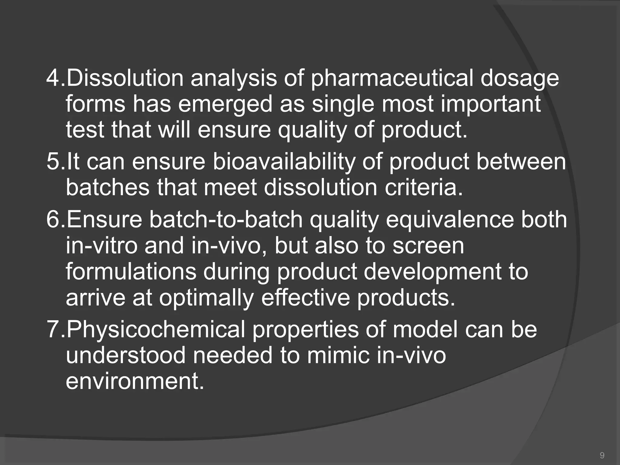 4.Dissolution analysis of pharmaceutical dosage
forms has emerged as single most important
test that will ensure quality of product.
5.It can ensure bioavailability of product between
batches that meet dissolution criteria.
6.Ensure batch-to-batch quality equivalence both
in-vitro and in-vivo, but also to screen
formulations during product development to
arrive at optimally effective products.
7.Physicochemical properties of model can be
understood needed to mimic in-vivo
environment.
9
 
