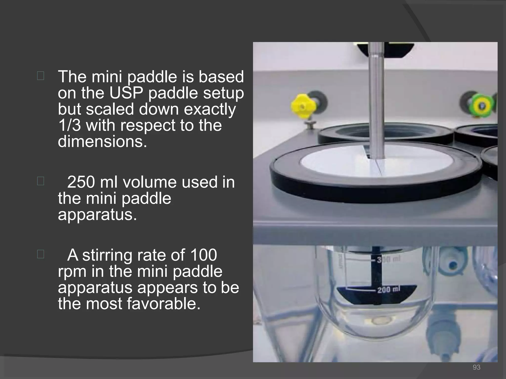  The mini paddle is based
on the USP paddle setup
but scaled down exactly
1/3 with respect to the
dimensions.
 250 ml volume used in
the mini paddle
apparatus.
 A stirring rate of 100
rpm in the mini paddle
apparatus appears to be
the most favorable.
93
 