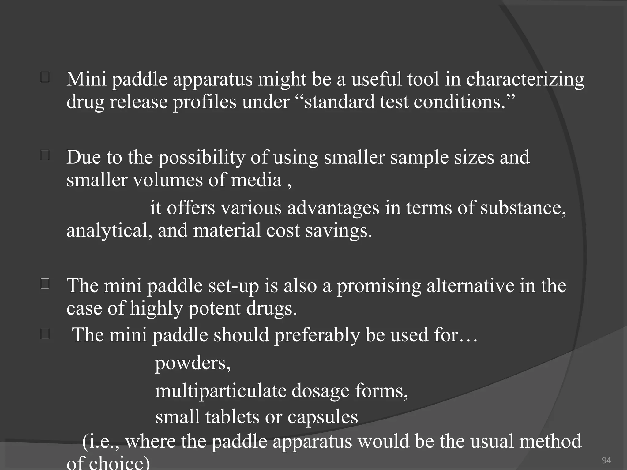  Mini paddle apparatus might be a useful tool in characterizing
drug release profiles under “standard test conditions.”
 Due to the possibility of using smaller sample sizes and
smaller volumes of media ,
it offers various advantages in terms of substance,
analytical, and material cost savings.


The mini paddle set-up is also a promising alternative in the
case of highly potent drugs.
The mini paddle should preferably be used for…
powders,
multiparticulate dosage forms,
small tablets or capsules
(i.e., where the paddle apparatus would be the usual method
94
 