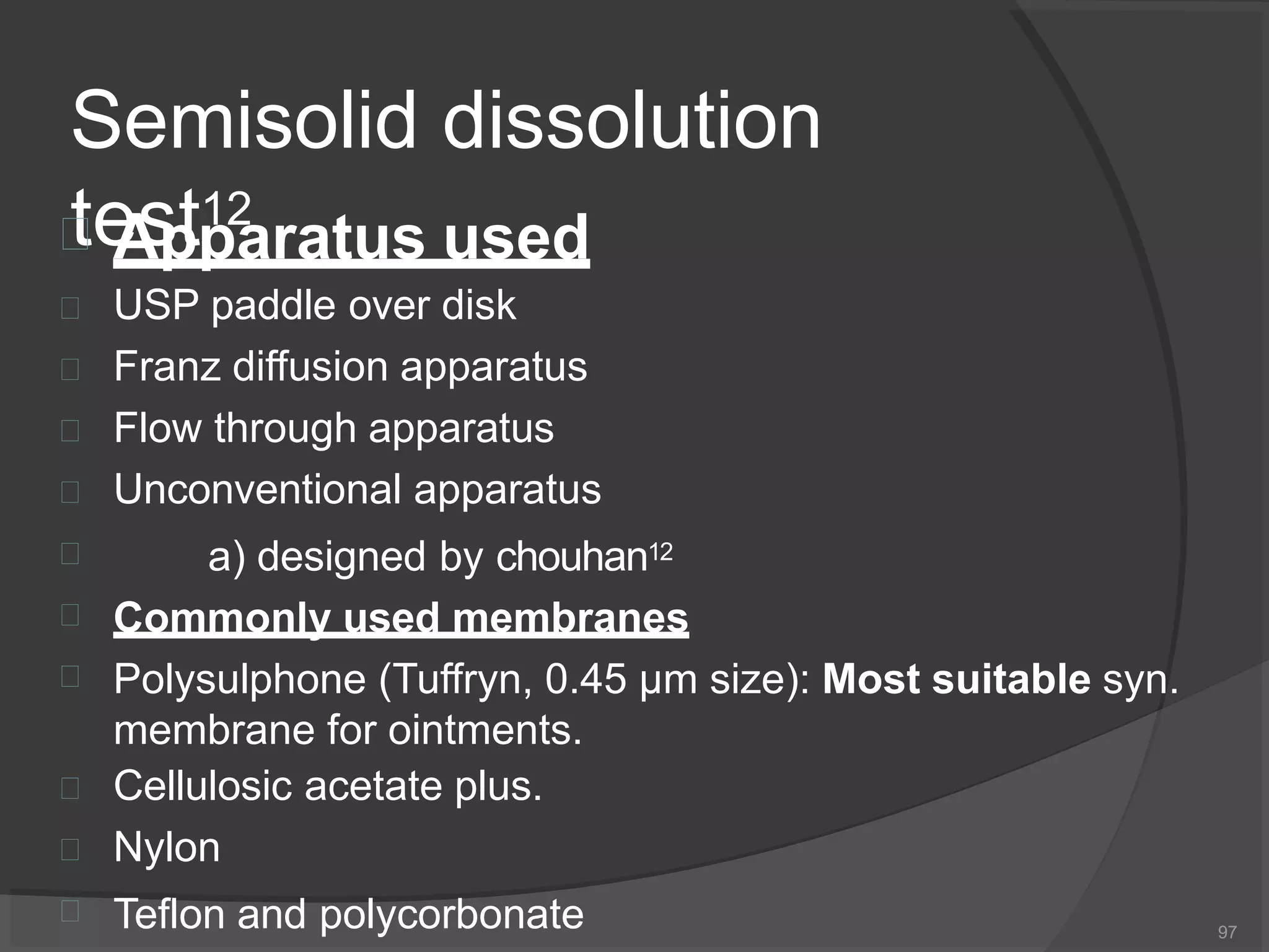 Semisolid dissolution
test12
97
 Apparatus used










USP paddle over disk
Franz diffusion apparatus
Flow through apparatus
Unconventional apparatus
a) designed by chouhan12
Commonly used membranes
Polysulphone (Tuffryn, 0.45 μm size): Most suitable syn.
membrane for ointments.
Cellulosic acetate plus.
Nylon
Teflon and polycorbonate
 