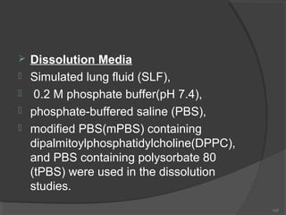 





Dissolution Media
Simulated lung fluid (SLF),
0.2 M phosphate buffer(pH 7.4),
phosphate-buffered saline (PBS),
modified PBS(mPBS) containing
dipalmitoylphosphatidylcholine(DPPC),
and PBS containing polysorbate 80
(tPBS) were used in the dissolution
studies.
107

 