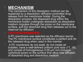 






MECHANISM

The mechanism of this dissolution method can be
explained by a dissolution–diffusion-controlled drug
release from the membrane holder. During the
dissolution process, the dispersed drug within the
membrane holder undergoes dissolution as dissolution
medium migrates through the pores on the membrane
surface, and the dissolved drug then releases out to the
reservoir by diffusion
DIFFUSION MEMBRANE
A PC membrane was selected as the diffusion barrier .
The PC membrane surface constitutes a perfect sink for
the released drug when used in this manner.
A PC membrane do not swell, do not create air
bubbles, have a well-defined uniform pore size (17, 18),
and consist of homogeneous 0.05-μm non-tortuous
cylindrical pores on the surface that allow free diffusion
of dissolved drug and dissolution medium
110

 