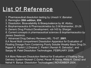 List Of Reference
1. Pharmaceutical dissolution testing by Umesh V. Banakar.
2. Remington 20th edition, 654.
3. Dissolution, Bioavailability & Bioequivalence by M. Abdou.
4. Biopharmaceutics & Pharmacokinetics by D.M.Bramankar, 20-29.
5. Generic Drug Product Development, vol-143 by Shargel.
6. Current concepts in pharmaceutical sciences & biopharmaceutics by
James Swarbrick.
7. Advanced Drug Delivery Reviews,(46), 75-87, 2001.
8.A Novel Multi compartment Dissolution Apparatus for Evaluation of
Floating Dosage Form Containing Poorly Soluble Weakly Basic Drug Dr.
Rajesh K. Parikh1,2,Dhaivat C. Parikh1,Renish R. Delvadia1, and
Sanjay M. Patel Dissolution Technologies ,FEBRUARY 2006.
9.A More Relevant Dissolution Method for Evaluation of Floating Drug
Delivery System Mukesh C.Gohel, Pavak R.Mehta, Rikita K. Dave2 and
Nehal H. Bariya. Dissolution Technologies | NOVEMBER 2004.
111

 