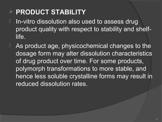 

PRODUCT STABILITY



In-vitro dissolution also used to assess drug
product quality with respect to stability and shelflife.
As product age, physicochemical changes to the
dosage form may alter dissolution characteristics
of drug product over time. For some products,
polymorph transformations to more stable, and
hence less soluble crystalline forms may result in
reduced dissolution rates.



13

 