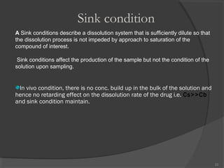 Sink condition
A Sink conditions describe a dissolution system that is sufficiently dilute so that
the dissolution process is not impeded by approach to saturation of the
compound of interest.
Sink conditions affect the production of the sample but not the condition of the
solution upon sampling.

In vivo condition, there is no conc. build up in the bulk of the solution and
hence no retarding effect on the dissolution rate of the drug i.e. Cs>>Cb
and sink condition maintain.

22

 