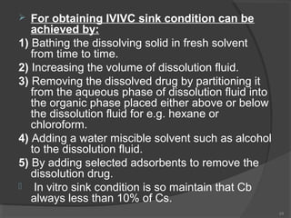 For obtaining IVIVC sink condition can be
achieved by:
1) Bathing the dissolving solid in fresh solvent
from time to time.
2) Increasing the volume of dissolution fluid.
3) Removing the dissolved drug by partitioning it
from the aqueous phase of dissolution fluid into
the organic phase placed either above or below
the dissolution fluid for e.g. hexane or
chloroform.
4) Adding a water miscible solvent such as alcohol
to the dissolution fluid.
5) By adding selected adsorbents to remove the
dissolution drug.
 In vitro sink condition is so maintain that Cb
always less than 10% of Cs.


24

 
