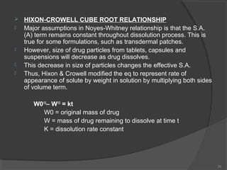 






HIXON-CROWELL CUBE ROOT RELATIONSHIP
Major assumptions in Noyes-Whitney relationship is that the S.A.
(A) term remains constant throughout dissolution process. This is
true for some formulations, such as transdermal patches.
However, size of drug particles from tablets, capsules and
suspensions will decrease as drug dissolves.
This decrease in size of particles changes the effective S.A.
Thus, Hixon & Crowell modified the eq to represent rate of
appearance of solute by weight in solution by multiplying both sides
of volume term.
W01/3– W1/3 = kt
W0 = original mass of drug
W = mass of drug remaining to dissolve at time t
K = dissolution rate constant

25

 
