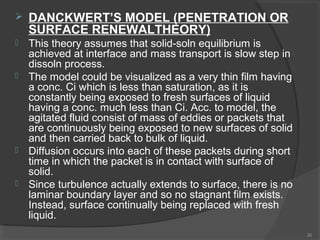 

DANCKWERT’S MODEL (PENETRATION OR
SURFACE RENEWALTHEORY)



This theory assumes that solid-soln equilibrium is
achieved at interface and mass transport is slow step in
dissoln process.
The model could be visualized as a very thin film having
a conc. Ci which is less than saturation, as it is
constantly being exposed to fresh surfaces of liquid
having a conc. much less than Ci. Acc. to model, the
agitated fluid consist of mass of eddies or packets that
are continuously being exposed to new surfaces of solid
and then carried back to bulk of liquid.
Diffusion occurs into each of these packets during short
time in which the packet is in contact with surface of
solid.
Since turbulence actually extends to surface, there is no
laminar boundary layer and so no stagnant film exists.
Instead, surface continually being replaced with fresh
liquid.







26

 