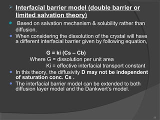 

Interfacial barrier model (double barrier or
limited salvation theory)
Based on salvation mechanism & solubility rather than
diffusion.
When considering the dissolution of the crystal will have
a different interfacial barrier given by following equation,
G = ki (Cs – Cb)
Where G = dissolution per unit area
Ki = effective interfacial transport constant
In this theory, the diffusivity D may not be independent
of saturation conc. Cs .
The interfacial barrier model can be extended to both
diffusion layer model and the Dankwert’s model.

28

 