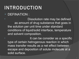 INTRODUCTION


DEFINATION :

•

Dissolution rate may be defined
as amount of drug substance that goes in
the solution per unit time under standard
conditions of liquid/solid interface, temperature
and solvent composition.
It can be consider as a specific
type of certain hetrogenous reaction in which
mass transfer results as a net effect between
escape and deposition of solute molecule at a
solid surface.

•

3

 