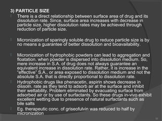 3) PARTICLE SIZE

There is a direct relationship between surface area of drug and its
dissolution rate. Since, surface area increases with decrease in
particle size, higher dissolution rates may be achieved through
reduction of particle size.


Micronization of sparingly soluble drug to reduce particle size is by
no means a guarantee of better dissolution and bioavailability.



Micronization of hydrophobic powders can lead to aggregation and
floatation. when powder is dispersed into dissolution medium. So,
mere increase in S.A. of drug does not always guarantee an
equivalent increase in dissolution rate. Rather, it is increase in the
“effective” S.A., or area exposed to dissolution medium and not the
absolute S.A. that is directly proportional to dissolution rate.
Hydrophobic drugs like phenacetin, aspirin shows decrease in
dissoln. rate as they tend to adsorb air at the surface and inhibit
their wettability. Problem eliminated by evacuating surface from
adsorbed air or by use of surfactants. So these drugs in-vivo exhibit
excellent wetting due to presence of natural surfactants such as
bile salts
Eg. therapeutic conc. of griseofulvin was reduced to half by
micronization





32

 