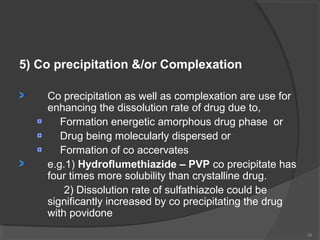 5) Co precipitation &/or Complexation
Co precipitation as well as complexation are use for
enhancing the dissolution rate of drug due to,
Formation energetic amorphous drug phase or
Drug being molecularly dispersed or
Formation of co accervates
e.g.1) Hydroflumethiazide – PVP co precipitate has
four times more solubility than crystalline drug.
2) Dissolution rate of sulfathiazole could be
significantly increased by co precipitating the drug
with povidone
34

 