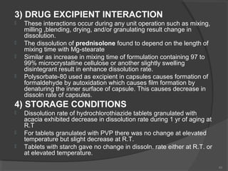3) DRUG EXCIPIENT INTERACTION







These interactions occur during any unit operation such as mixing,
milling ,blending, drying, and/or granulating result change in
dissolution.
The dissolution of prednisolone found to depend on the length of
mixing time with Mg-stearate
Similar as increase in mixing time of formulation containing 97 to
99% microcrystalline cellulose or another slightly swelling
disintegrant result in enhance dissolution rate.
Polysorbate-80 used as excipient in capsules causes formation of
formaldehyde by autoxidation which causes film formation by
denaturing the inner surface of capsule. This causes decrease in
dissoln rate of capsules.

4) STORAGE CONDITIONS





Dissolution rate of hydrochlorothiazide tablets granulated with
acacia exhibited decrease in dissolution rate during 1 yr of aging at
R.T
For tablets granulated with PVP there was no change at elevated
temperature but slight decrease at R.T.
Tablets with starch gave no change in dissoln. rate either at R.T. or
at elevated temperature.
43

 