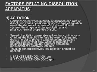 FACTORS RELATING DISSOLUTION
APPARATUS 1
1) AGITATION


Relationship between intensity of agitation and rate of
dissolution varies considerably acc. to type of agitation
used, the degree of laminar and turbulent flow in
system, the shape and design of stirrer and
physicochemical properties of solid.



Speed of agitation generates a flow that continuously
changes the liq/solid interface between solvent and
drug. In order to prevent turbulence and sustain a
reproducible laminar flow, which is essential for
obtaining reliable results, agitation should be
maintained at a relatively low rate.
Thus, in general relatively low agitation should be
applied.





I. BASKET METHOD- 100 rpm
II. PADDLE METHOD- 50-75 rpm

44

 