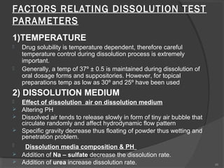 FACTORS RELATING DISSOLUTION TEST
PARAMETERS
1)TEMPERATURE




Drug solubility is temperature dependent, therefore careful
temperature control during dissolution process is extremely
important.
Generally, a temp of 37º ± 0.5 is maintained during dissolution of
oral dosage forms and suppositories. However, for topical
preparations temp as low as 30º and 25º have been used

2) DISSOLUTION MEDIUM








Effect of dissolution air on dissolution medium
Altering PH
Dissolved air tends to release slowly in form of tiny air bubble that
circulate randomly and affect hydrodynamic flow pattern
Specific gravity decrease thus floating of powder thus wetting and
penetration problem.
Dissolution media composition & PH
Addition of Na – sulfate decrease the dissolution rate.
Addition of urea increase dissolution rate.

46

 