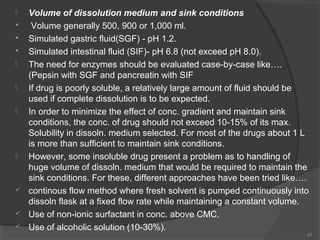 













Volume of dissolution medium and sink conditions
Volume generally 500, 900 or 1,000 ml.
Simulated gastric fluid(SGF) - pH 1.2.
Simulated intestinal fluid (SIF)- pH 6.8 (not exceed pH 8.0).
The need for enzymes should be evaluated case-by-case like….
(Pepsin with SGF and pancreatin with SIF
If drug is poorly soluble, a relatively large amount of fluid should be
used if complete dissolution is to be expected.
In order to minimize the effect of conc. gradient and maintain sink
conditions, the conc. of drug should not exceed 10-15% of its max.
Solubility in dissoln. medium selected. For most of the drugs about 1 L
is more than sufficient to maintain sink conditions.
However, some insoluble drug present a problem as to handling of
huge volume of dissoln. medium that would be required to maintain the
sink conditions. For these, different approaches have been tried like….
continous flow method where fresh solvent is pumped continuously into
dissoln flask at a fixed flow rate while maintaining a constant volume.
Use of non-ionic surfactant in conc. above CMC.
Use of alcoholic solution (10-30%).
47

 
