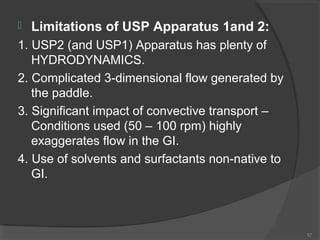 

Limitations of USP Apparatus 1and 2:

1. USP2 (and USP1) Apparatus has plenty of
HYDRODYNAMICS.
2. Complicated 3-dimensional flow generated by
the paddle.
3. Significant impact of convective transport –
Conditions used (50 – 100 rpm) highly
exaggerates flow in the GI.
4. Use of solvents and surfactants non-native to
GI.

57

 