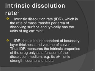 Intrinsic dissolution
2
rate


Intrinsic dissolution rate (IDR), which is
the rate of mass transfer per area of
dissolving surface and typically has the
units of mg cm-2 min-1.



IDR should be independent of boundary
layer thickness and volume of solvent.
Thus IDR measures the intrinsic properties
of the drug only as a function of the
dissolution medium, e.g. its pH, ionic
strength, counters ions etc.
6

 