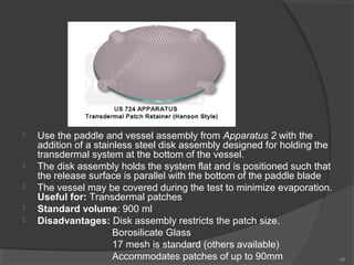 






Use the paddle and vessel assembly from Apparatus 2 with the
addition of a stainless steel disk assembly designed for holding the
transdermal system at the bottom of the vessel.
The disk assembly holds the system flat and is positioned such that
the release surface is parallel with the bottom of the paddle blade
The vessel may be covered during the test to minimize evaporation.
Useful for: Transdermal patches
Standard volume: 900 ml
Disadvantages: Disk assembly restricts the patch size.
Borosilicate Glass
17 mesh is standard (others available)
Accommodates patches of up to 90mm

66

 