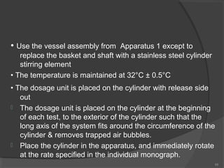 • Use the vessel assembly from

Apparatus 1 except to
replace the basket and shaft with a stainless steel cylinder
stirring element
• The temperature is maintained at 32°C ± 0.5°C
• The dosage unit is placed on the cylinder with release side
out
 The dosage unit is placed on the cylinder at the beginning
of each test, to the exterior of the cylinder such that the
long axis of the system fits around the circumference of the
cylinder & removes trapped air bubbles.
 Place the cylinder in the apparatus, and immediately rotate
at the rate specified in the individual monograph.
68

 