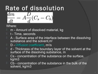 Rate of dissolution
Where:
 m - Amount of dissolved material, kg
 t - Time, seconds
 A - Surface area of the interface between the dissolving
substance and the solvent,m2
 D - Diffusion coefficient, m2/s
coefficient
 d - Thickness of the boundary layer of the solvent at the
surface of the dissolving substance, m
 Cs - concentration of the substance on the surface,
kg/m3
 Cb - concentration of the substance in the bulk of the
solvent, kg/m3
7

 