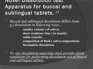 Novel Dissolution test
Apparatus for buccal and
sublingual tablets. 13


Buccal and sublingual dissolution differs from
g.i.dissolution in following ways…
smaller volume ( of saliva)
short residence time ( in mouth)
solids transfer
composition of fluid ( saliva composition)
Incomplete dissolution



So, our dissolution apparatus must provide above
conditions for performing dissolution test of buccal
and sublingual tablets.
73

 