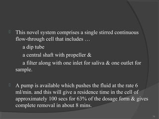 

This novel system comprises a single stirred continuous
flow-through cell that includes …
a dip tube
a central shaft with propeller &
a filter along with one inlet for saliva & one outlet for
sample.



A pump is available which pushes the fluid at the rate 6
ml/min. and this will give a residence time in the cell of
approximately 100 secs for 63% of the dosage form & gives
complete removal in about 8 mins.
75

 