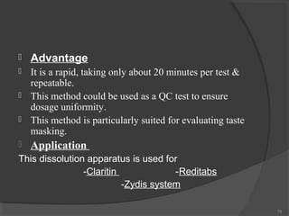 

Advantage



It is a rapid, taking only about 20 minutes per test &
repeatable.
This method could be used as a QC test to ensure
dosage uniformity.
This method is particularly suited for evaluating taste
masking.






Application

This dissolution apparatus is used for
-Claritin
-Reditabs
-Zydis system
78

 