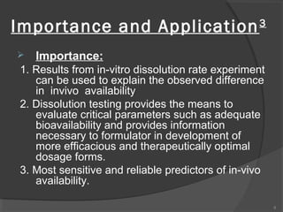Importance and Application


3

Importance:

1. Results from in-vitro dissolution rate experiment
can be used to explain the observed difference
in invivo availability
2. Dissolution testing provides the means to
evaluate critical parameters such as adequate
bioavailability and provides information
necessary to formulator in development of
more efficacious and therapeutically optimal
dosage forms.
3. Most sensitive and reliable predictors of in-vivo
availability.
8

 