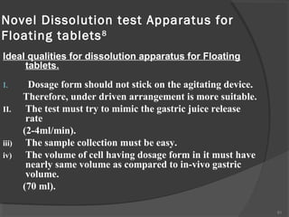 Novel Dissolution test Apparatus for
Floating tablets 8
Ideal qualities for dissolution apparatus for Floating
tablets.
I.
II.

iii)
iv)

Dosage form should not stick on the agitating device.
Therefore, under driven arrangement is more suitable.
The test must try to mimic the gastric juice release
rate
(2-4ml/min).
The sample collection must be easy.
The volume of cell having dosage form in it must have
nearly same volume as compared to in-vivo gastric
volume.
(70 ml).
81

 