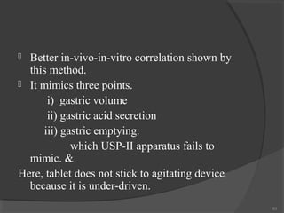 Better in-vivo-in-vitro correlation shown by
this method.
 It mimics three points.
i) gastric volume
ii) gastric acid secretion
iii) gastric emptying.
which USP-II apparatus fails to
mimic. &
Here, tablet does not stick to agitating device
because it is under-driven.


83

 