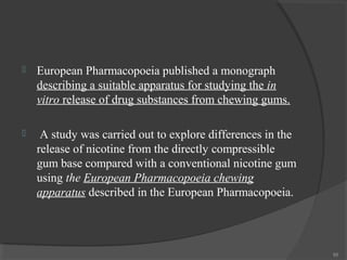 

European Pharmacopoeia published a monograph
describing a suitable apparatus for studying the in
vitro release of drug substances from chewing gums.



A study was carried out to explore differences in the
release of nicotine from the directly compressible
gum base compared with a conventional nicotine gum
using the European Pharmacopoeia chewing
apparatus described in the European Pharmacopoeia.

88

 