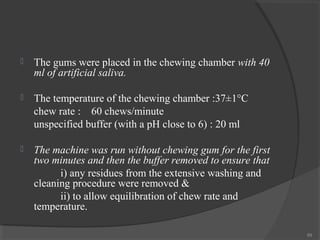 

The gums were placed in the chewing chamber with 40
ml of artificial saliva.



The temperature of the chewing chamber :37±1°C
chew rate : 60 chews/minute
unspecified buffer (with a pH close to 6) : 20 ml



The machine was run without chewing gum for the first
two minutes and then the buffer removed to ensure that
i) any residues from the extensive washing and
cleaning procedure were removed &
ii) to allow equilibration of chew rate and
temperature.
89

 