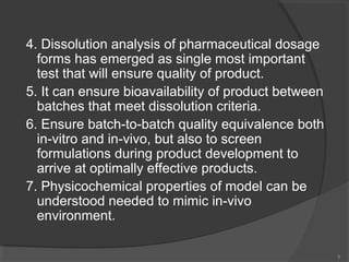 4. Dissolution analysis of pharmaceutical dosage
forms has emerged as single most important
test that will ensure quality of product.
5. It can ensure bioavailability of product between
batches that meet dissolution criteria.
6. Ensure batch-to-batch quality equivalence both
in-vitro and in-vivo, but also to screen
formulations during product development to
arrive at optimally effective products.
7. Physicochemical properties of model can be
understood needed to mimic in-vivo
environment.
9

 