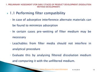  1.1 Performing filter compatibility
◦ In case of adsorptive interference alternate materials can
be found to minimize adsorption
◦ In certain cases pre-wetting of filter medium may be
necessary
◦ Leachables from filter media should not interfere in
analytical procedure
◦ Evaluate this by analysing filtered dissolution medium
and comparing it with the unfiltered medium.
4/14/2014 10Drug Regulations : Online Resource for Latest Information
 