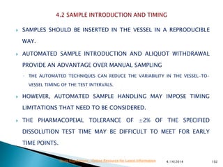  SAMPLES SHOULD BE INSERTED IN THE VESSEL IN A REPRODUCIBLE
WAY.
 AUTOMATED SAMPLE INTRODUCTION AND ALIQUOT WITHDRAWAL
PROVIDE AN ADVANTAGE OVER MANUAL SAMPLING
◦ THE AUTOMATED TECHNIQUES CAN REDUCE THE VARIABILITY IN THE VESSEL-TO-
VESSEL TIMING OF THE TEST INTERVALS.
 HOWEVER, AUTOMATED SAMPLE HANDLING MAY IMPOSE TIMING
LIMITATIONS THAT NEED TO BE CONSIDERED.
 THE PHARMACOPEIAL TOLERANCE OF ±2% OF THE SPECIFIED
DISSOLUTION TEST TIME MAY BE DIFFICULT TO MEET FOR EARLY
TIME POINTS.
4/14/2014 102Drug Regulations : Online Resource for Latest Information
 