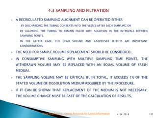  A RECIRCULATED SAMPLING ALIGNMENT CAN BE OPERATED EITHER
◦ BY DISCHARGING THE TUBING CONTENTS INTO THE VESSEL AFTER EACH SAMPLING OR
◦ BY ALLOWING THE TUBING TO REMAIN FILLED WITH SOLUTION IN THE INTERVALS BETWEEN
SAMPLING POINTS.
◦ IN THE LATTER CASE, THE DEAD VOLUME AND CARRYOVER EFFECTS ARE IMPORTANT
CONSIDERATIONS.
 THE NEED FOR SAMPLE VOLUME REPLACEMENT SHOULD BE CONSIDERED.
 IN CONSUMPTIVE SAMPLING WITH MULTIPLE SAMPLING TIME POINTS, THE
WITHDRAWN VOLUME MAY BE REPLACED WITH AN EQUAL VOLUME OF FRESH
MEDIUM.
 THE SAMPLING VOLUME MAY BE CRITICAL IF, IN TOTAL, IT EXCEEDS 1% OF THE
STATED VOLUME OF DISSOLUTION MEDIUM REQUIRED BY THE PROCEDURE.
 IF IT CAN BE SHOWN THAT REPLACEMENT OF THE MEDIUM IS NOT NECESSARY,
THE VOLUME CHANGE MUST BE PART OF THE CALCULATION OF RESULTS.
4/14/2014 105Drug Regulations : Online Resource for Latest Information
 