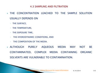  THE CONCENTRATION LEACHED TO THE SAMPLE SOLUTION
USUALLY DEPENDS ON
◦ THE SURFACE,
◦ THE TEMPERATURE,
◦ THE EXPOSURE TIME,
◦ THE HYDRODYNAMIC CONDITIONS, AND
◦ THE COMPOSITION OF THE MEDIA.
 ALTHOUGH PURELY AQUEOUS MEDIA MAY NOT BE
CONTAMINATED, COMPLEX MEDIA CONTAINING ORGANIC
SOLVENTS ARE VULNERABLE TO CONTAMINATION.
4/14/2014 110Drug Regulations : Online Resource for Latest Information
 