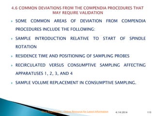  SOME COMMON AREAS OF DEVIATION FROM COMPENDIA
PROCEDURES INCLUDE THE FOLLOWING:
 SAMPLE INTRODUCTION RELATIVE TO START OF SPINDLE
ROTATION
 RESIDENCE TIME AND POSITIONING OF SAMPLING PROBES
 RECIRCULATED VERSUS CONSUMPTIVE SAMPLING AFFECTING
APPARATUSES 1, 2, 3, AND 4
 SAMPLE VOLUME REPLACEMENT IN CONSUMPTIVE SAMPLING.
4/14/2014 113Drug Regulations : Online Resource for Latest Information
 