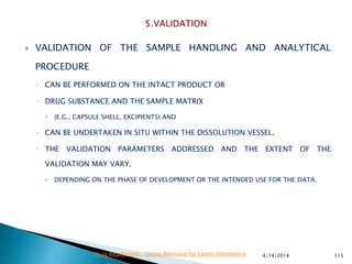  VALIDATION OF THE SAMPLE HANDLING AND ANALYTICAL
PROCEDURE
◦ CAN BE PERFORMED ON THE INTACT PRODUCT OR
◦ DRUG SUBSTANCE AND THE SAMPLE MATRIX
 (E.G., CAPSULE SHELL, EXCIPIENTS) AND
◦ CAN BE UNDERTAKEN IN SITU WITHIN THE DISSOLUTION VESSEL.
◦ THE VALIDATION PARAMETERS ADDRESSED AND THE EXTENT OF THE
VALIDATION MAY VARY,
 DEPENDING ON THE PHASE OF DEVELOPMENT OR THE INTENDED USE FOR THE DATA.
4/14/2014 115Drug Regulations : Online Resource for Latest Information
 
