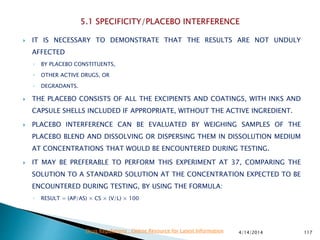  IT IS NECESSARY TO DEMONSTRATE THAT THE RESULTS ARE NOT UNDULY
AFFECTED
◦ BY PLACEBO CONSTITUENTS,
◦ OTHER ACTIVE DRUGS, OR
◦ DEGRADANTS.
 THE PLACEBO CONSISTS OF ALL THE EXCIPIENTS AND COATINGS, WITH INKS AND
CAPSULE SHELLS INCLUDED IF APPROPRIATE, WITHOUT THE ACTIVE INGREDIENT.
 PLACEBO INTERFERENCE CAN BE EVALUATED BY WEIGHING SAMPLES OF THE
PLACEBO BLEND AND DISSOLVING OR DISPERSING THEM IN DISSOLUTION MEDIUM
AT CONCENTRATIONS THAT WOULD BE ENCOUNTERED DURING TESTING.
 IT MAY BE PREFERABLE TO PERFORM THIS EXPERIMENT AT 37, COMPARING THE
SOLUTION TO A STANDARD SOLUTION AT THE CONCENTRATION EXPECTED TO BE
ENCOUNTERED DURING TESTING, BY USING THE FORMULA:
◦ RESULT = (AP/AS) × CS × (V/L) × 100
4/14/2014 117Drug Regulations : Online Resource for Latest Information
 